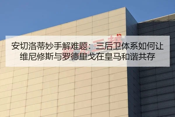 安切洛蒂妙手解难题：三后卫体系如何让维尼修斯与罗德里戈在皇马和谐共存
